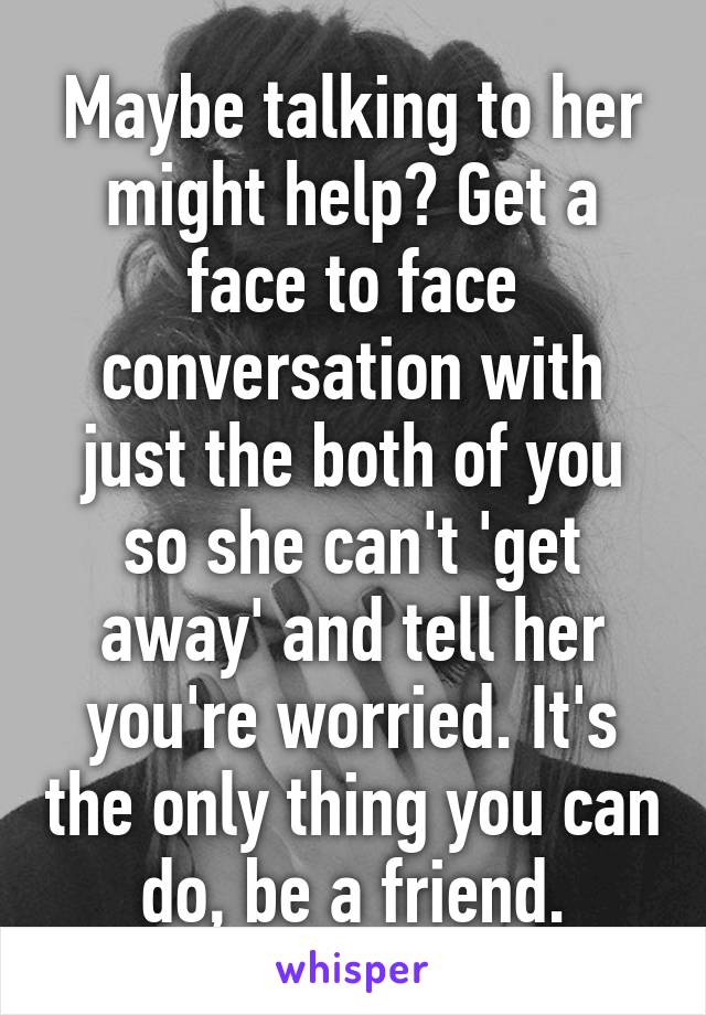 Maybe talking to her might help? Get a face to face conversation with just the both of you so she can't 'get away' and tell her you're worried. It's the only thing you can do, be a friend.