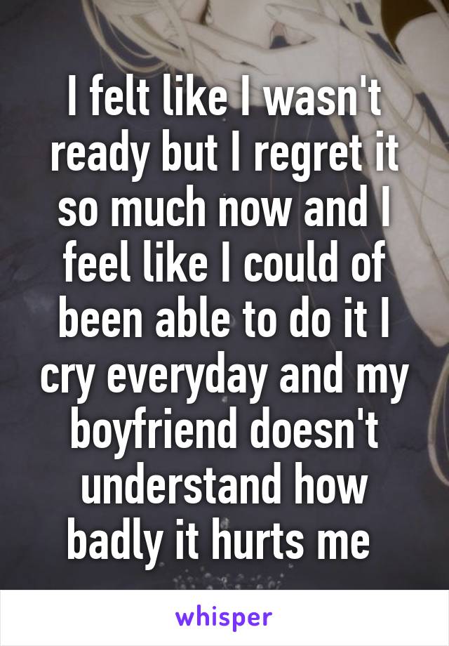 I felt like I wasn't ready but I regret it so much now and I feel like I could of been able to do it I cry everyday and my boyfriend doesn't understand how badly it hurts me 