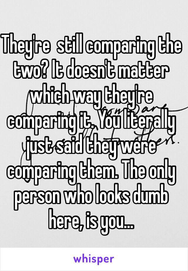 They're  still comparing the two? It doesn't matter which way they're comparing it. You literally just said they were comparing them. The only person who looks dumb here, is you…