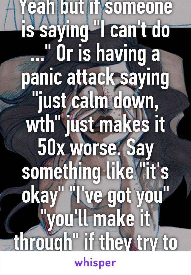 Yeah but if someone is saying "I can't do ..." Or is having a panic attack saying "just calm down, wth" just makes it 50x worse. Say something like "it's okay" "I've got you" "you'll make it through" if they try to talk to you, listen