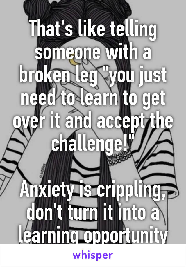 That's like telling someone with a broken leg "you just need to learn to get over it and accept the challenge!"

Anxiety is crippling, don't turn it into a learning opportunity