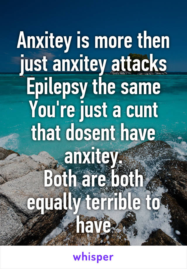 Anxitey is more then just anxitey attacks
Epilepsy the same
You're just a cunt that dosent have anxitey.
Both are both equally terrible to have