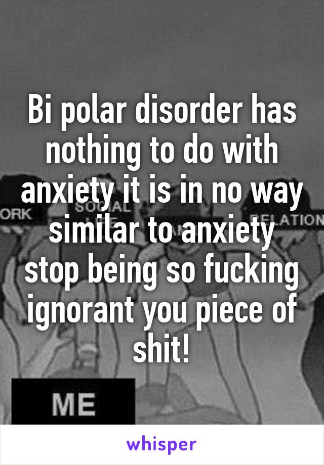 Bi polar disorder has nothing to do with anxiety it is in no way similar to anxiety stop being so fucking ignorant you piece of shit!