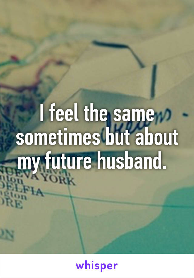 I feel the same sometimes but about my future husband.  
