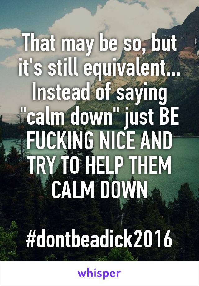 That may be so, but it's still equivalent... Instead of saying "calm down" just BE FUCKING NICE AND TRY TO HELP THEM CALM DOWN

#dontbeadick2016