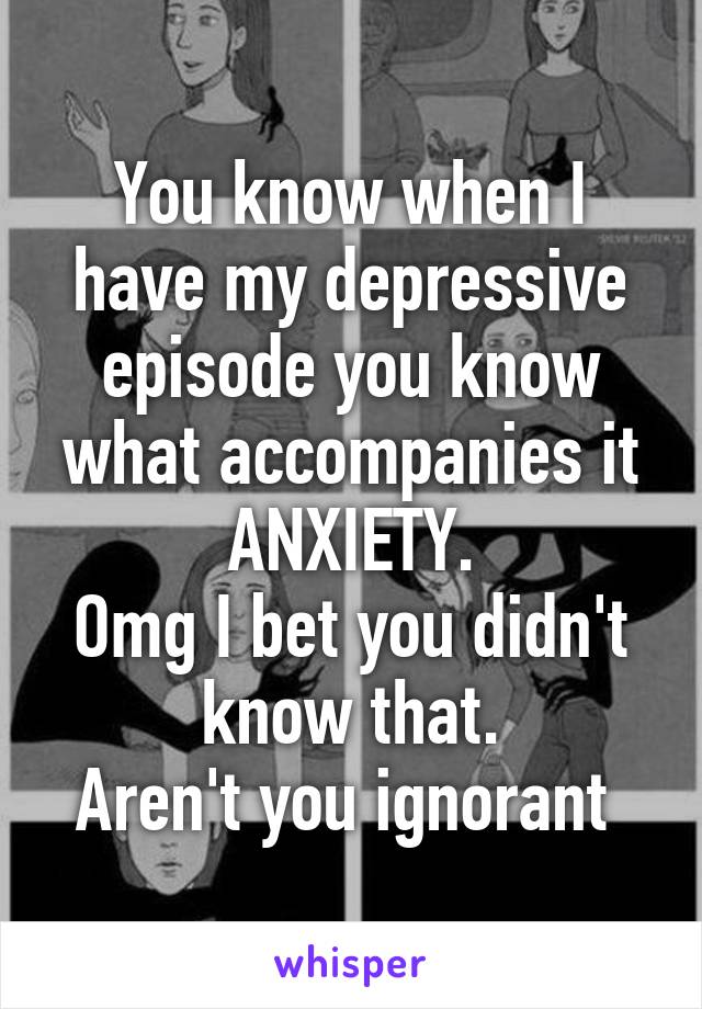 You know when I have my depressive episode you know what accompanies it ANXIETY.
Omg I bet you didn't know that.
Aren't you ignorant 