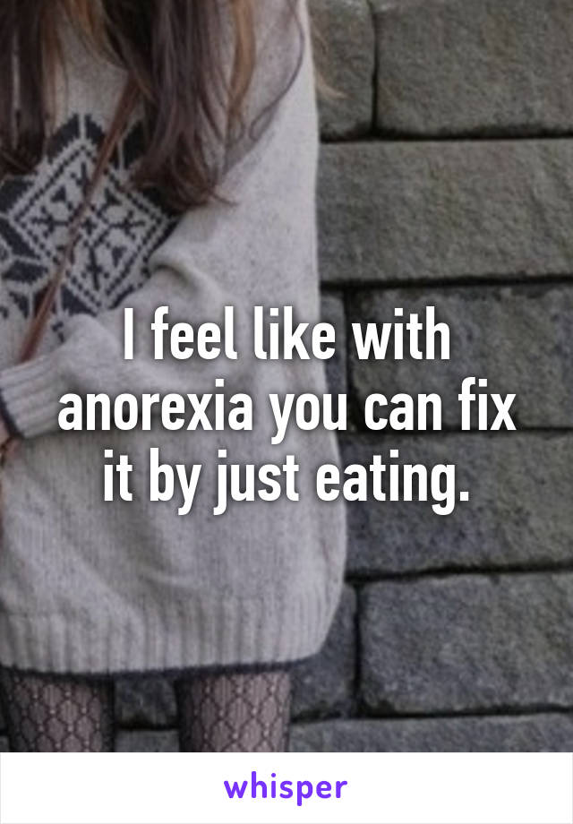 I feel like with anorexia you can fix it by just eating.