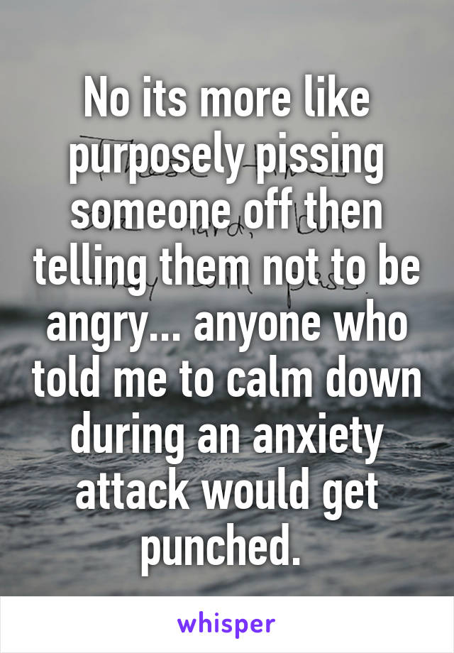 No its more like purposely pissing someone off then telling them not to be angry... anyone who told me to calm down during an anxiety attack would get punched. 