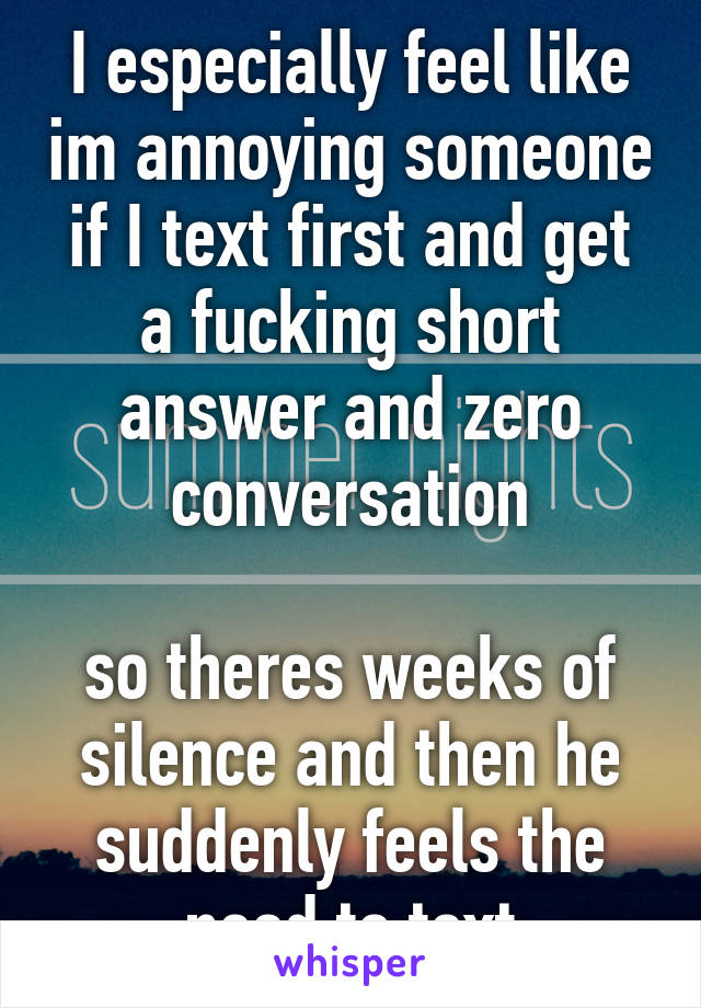 I especially feel like im annoying someone if I text first and get a fucking short answer and zero conversation

so theres weeks of silence and then he suddenly feels the need to text