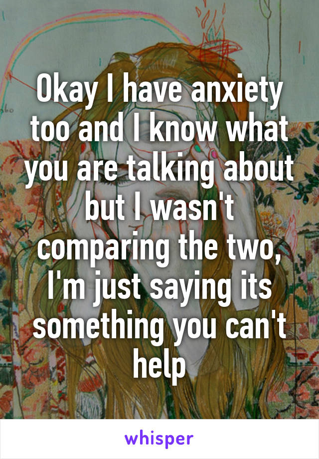 Okay I have anxiety too and I know what you are talking about but I wasn't comparing the two, I'm just saying its something you can't help