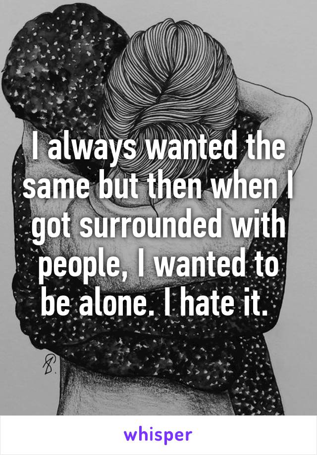 I always wanted the same but then when I got surrounded with people, I wanted to be alone. I hate it. 