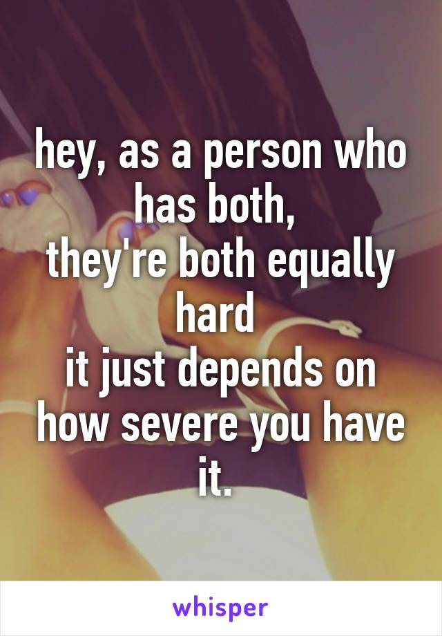 hey, as a person who has both, 
they're both equally hard 
it just depends on how severe you have it. 