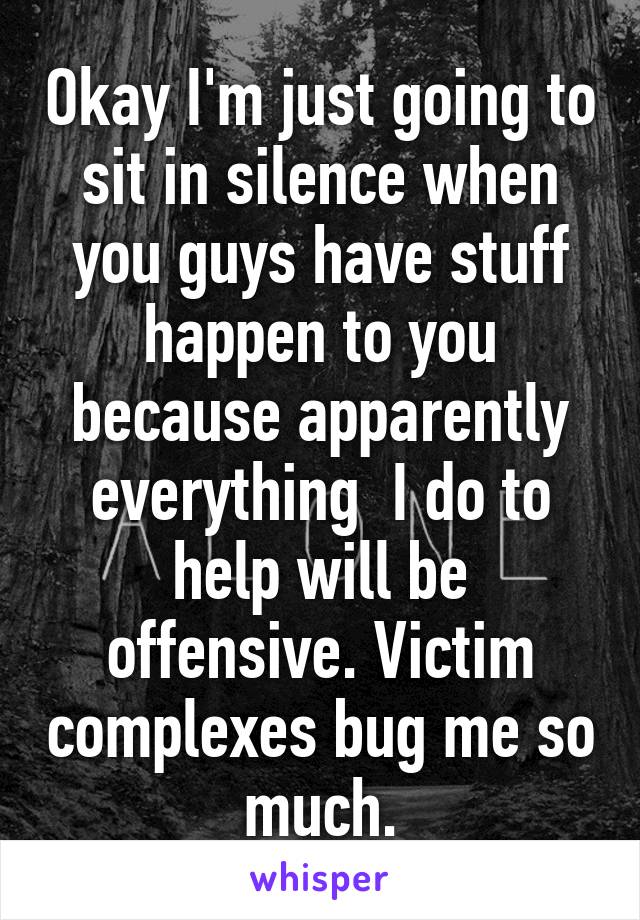 Okay I'm just going to sit in silence when you guys have stuff happen to you because apparently everything  I do to help will be offensive. Victim complexes bug me so much.