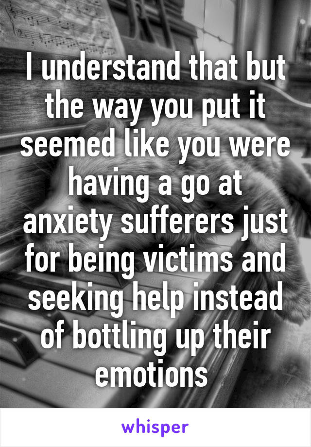 I understand that but the way you put it seemed like you were having a go at anxiety sufferers just for being victims and seeking help instead of bottling up their emotions 