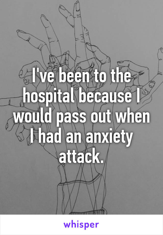 I've been to the hospital because I would pass out when I had an anxiety attack.