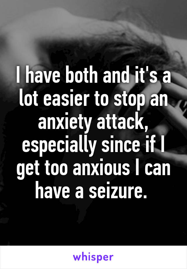 I have both and it's a lot easier to stop an anxiety attack, especially since if I get too anxious I can have a seizure. 