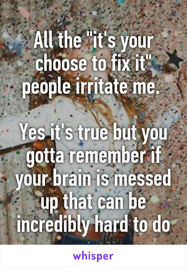 All the "it's your choose to fix it" people irritate me. 

Yes it's true but you gotta remember if your brain is messed up that can be incredibly hard to do