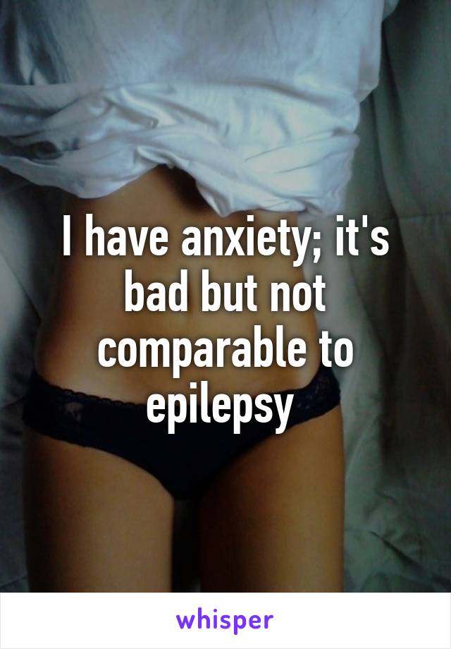 I have anxiety; it's bad but not comparable to epilepsy 