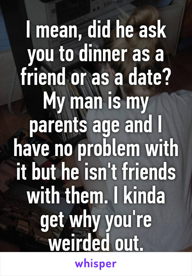 I mean, did he ask you to dinner as a friend or as a date? My man is my parents age and I have no problem with it but he isn't friends with them. I kinda get why you're weirded out.