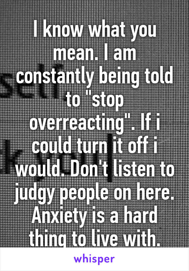 I know what you mean. I am constantly being told to "stop overreacting". If i could turn it off i would. Don't listen to judgy people on here. Anxiety is a hard thing to live with.