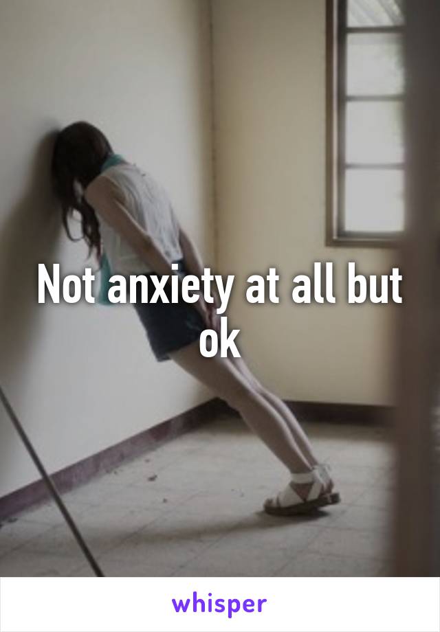 Not anxiety at all but ok