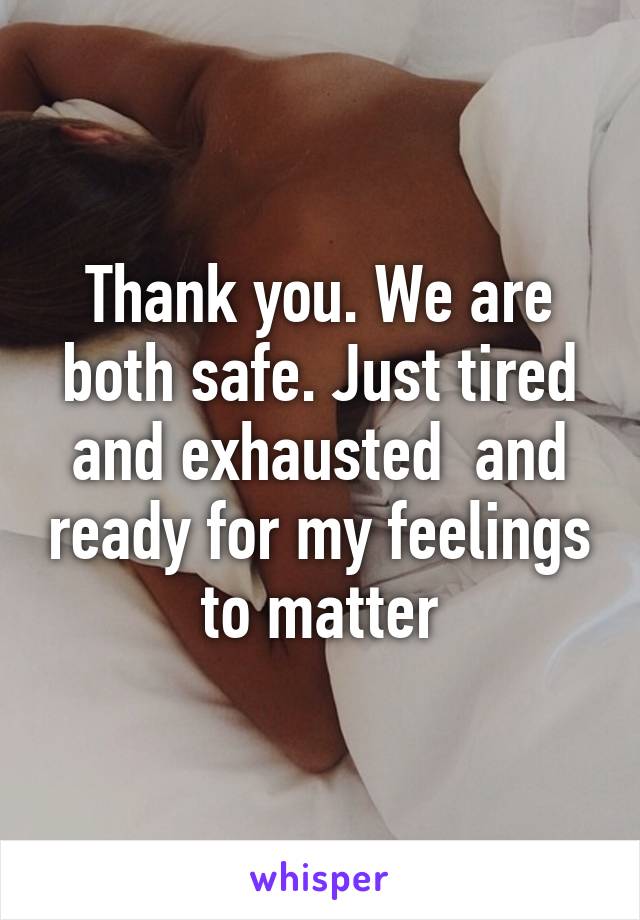 Thank you. We are both safe. Just tired and exhausted  and ready for my feelings to matter