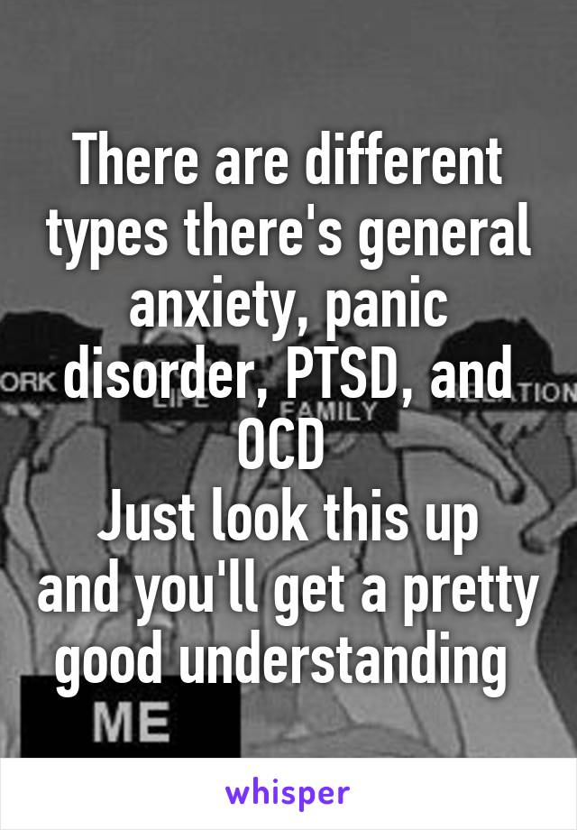 There are different types there's general anxiety, panic disorder, PTSD, and OCD 
Just look this up and you'll get a pretty good understanding 