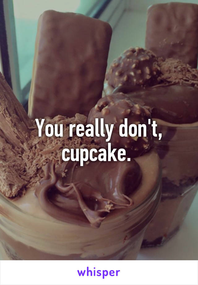 You really don't, cupcake. 