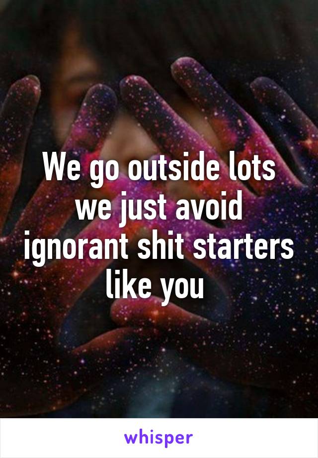 We go outside lots we just avoid ignorant shit starters like you 