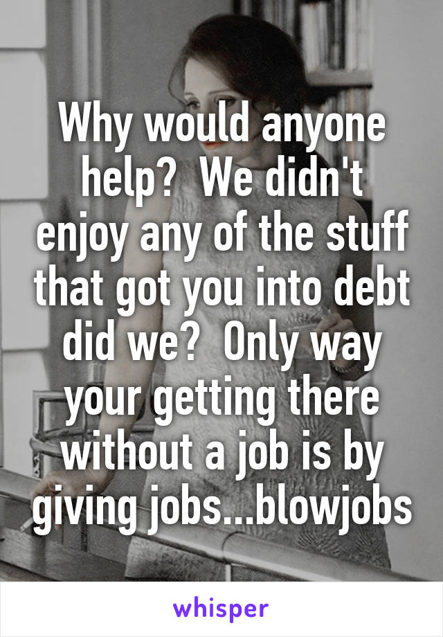 Why would anyone help?  We didn't enjoy any of the stuff that got you into debt did we?  Only way your getting there without a job is by giving jobs...blowjobs