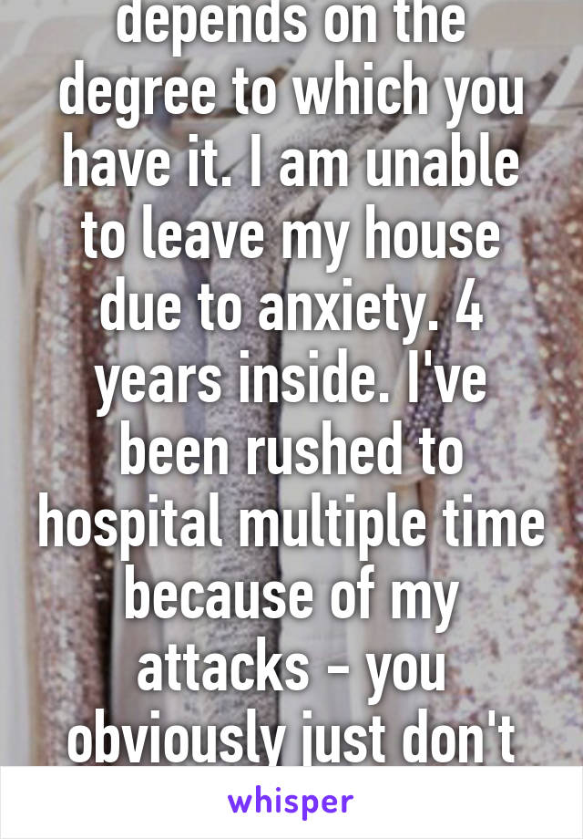 In all honesty - it depends on the degree to which you have it. I am unable to leave my house due to anxiety. 4 years inside. I've been rushed to hospital multiple time because of my attacks - you obviously just don't have a major case of it.