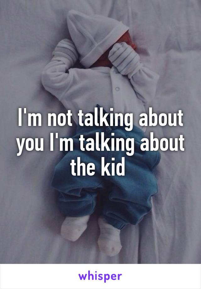 I'm not talking about you I'm talking about the kid 