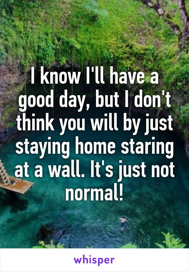 I know I'll have a good day, but I don't think you will by just staying home staring at a wall. It's just not normal!