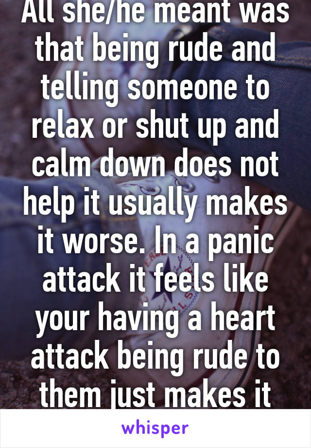 All she/he meant was that being rude and telling someone to relax or shut up and calm down does not help it usually makes it worse. In a panic attack it feels like your having a heart attack being rude to them just makes it worse. 