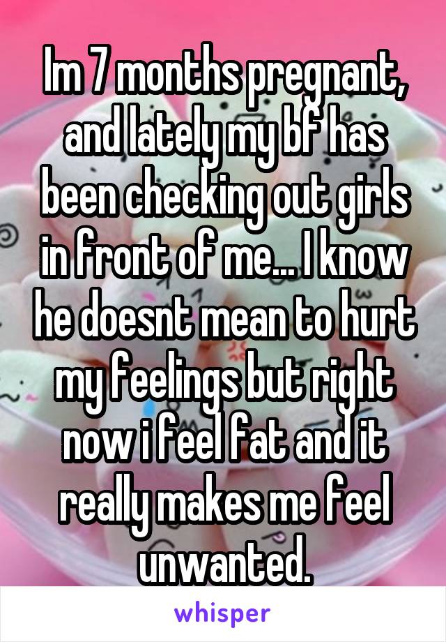 Im 7 months pregnant, and lately my bf has been checking out girls in front of me... I know he doesnt mean to hurt my feelings but right now i feel fat and it really makes me feel unwanted.