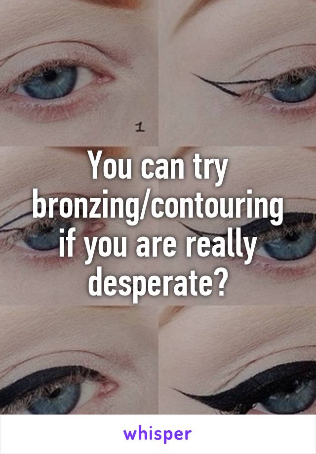 You can try bronzing/contouring if you are really desperate?