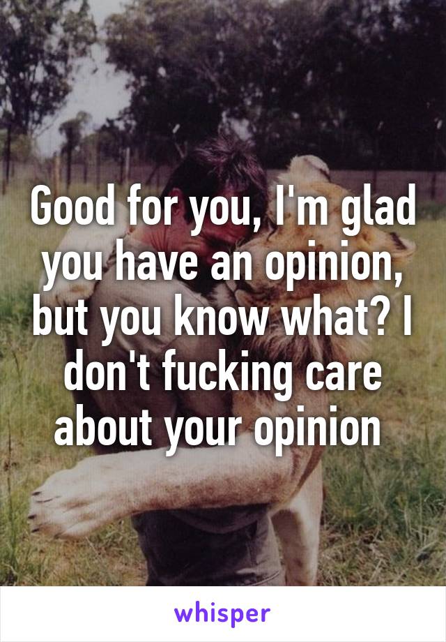 Good for you, I'm glad you have an opinion, but you know what? I don't fucking care about your opinion 