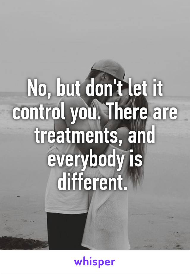 No, but don't let it control you. There are treatments, and everybody is different. 