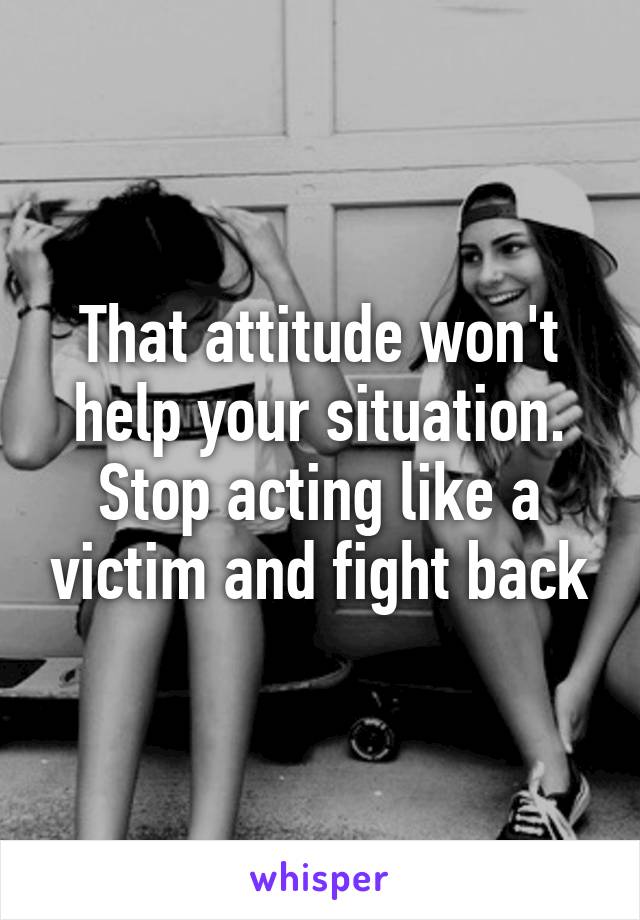 That attitude won't help your situation. Stop acting like a victim and fight back