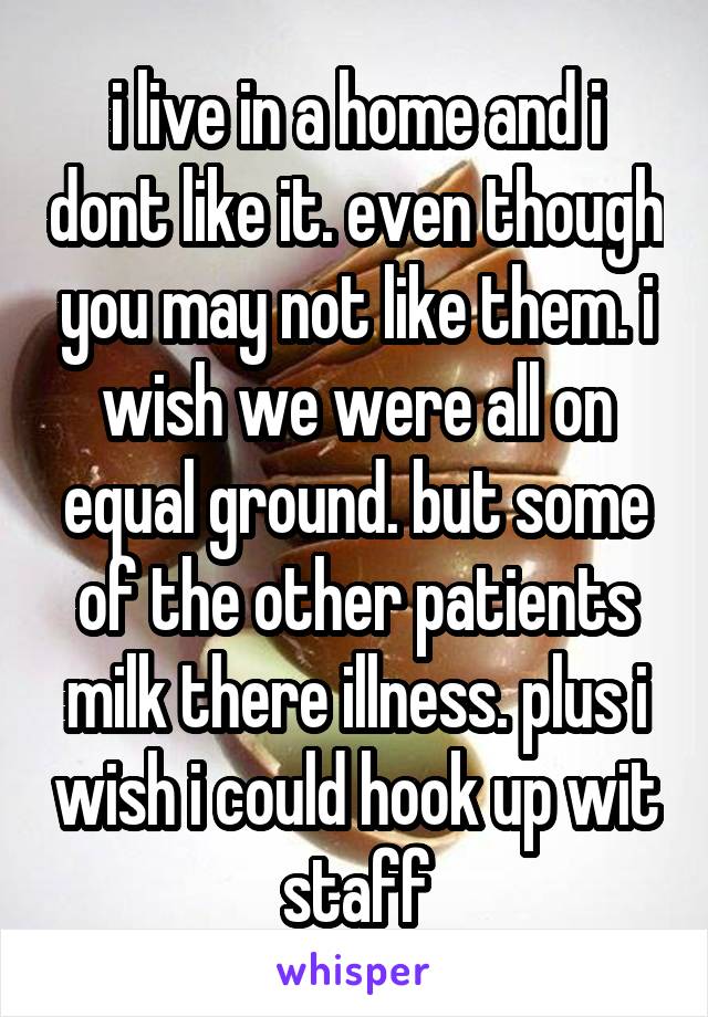 i live in a home and i dont like it. even though you may not like them. i wish we were all on equal ground. but some of the other patients milk there illness. plus i wish i could hook up wit staff