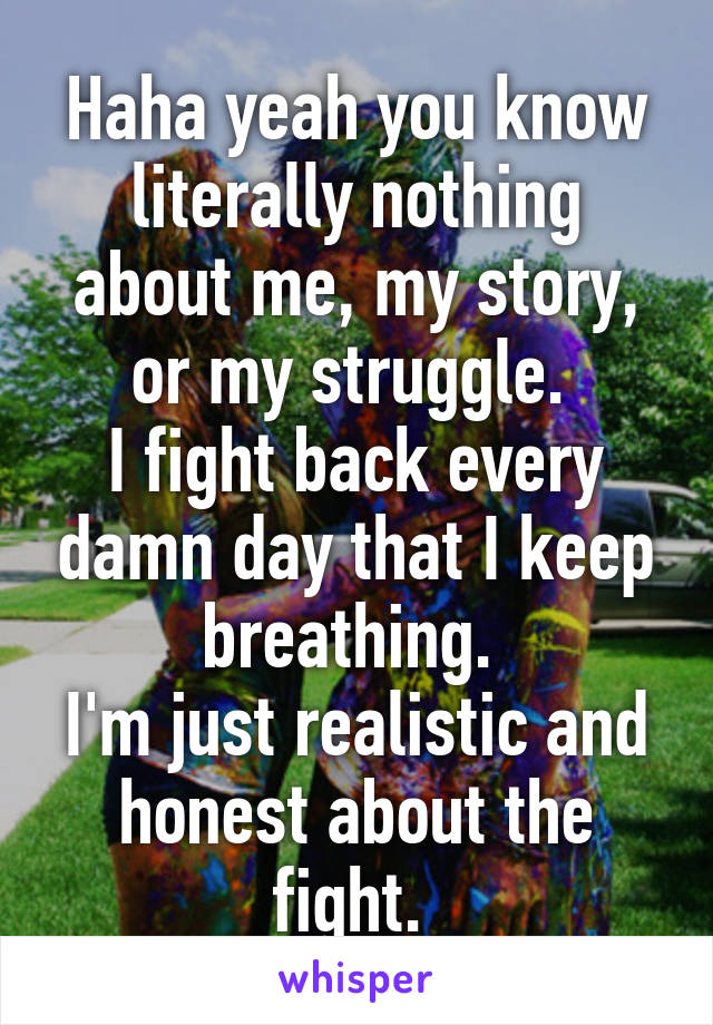 Haha yeah you know literally nothing about me, my story, or my struggle. 
I fight back every damn day that I keep breathing. 
I'm just realistic and honest about the fight. 