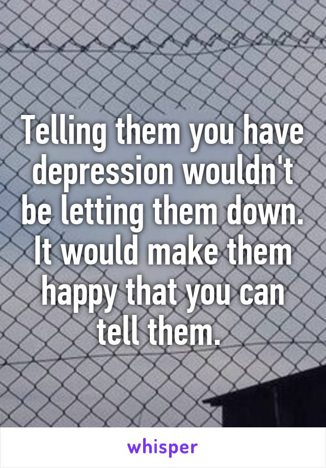 Telling them you have depression wouldn't be letting them down. It would make them happy that you can tell them. 