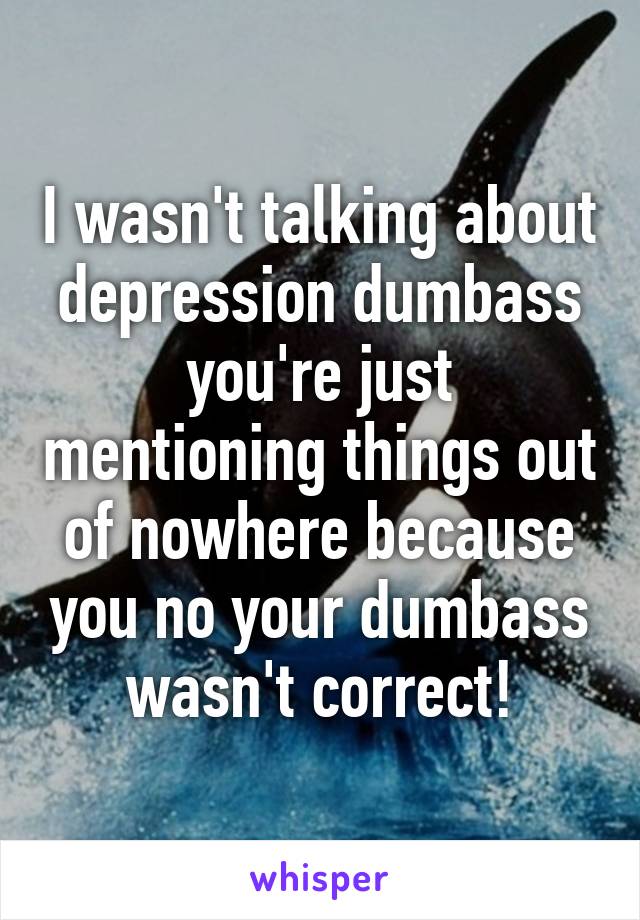 I wasn't talking about depression dumbass you're just mentioning things out of nowhere because you no your dumbass wasn't correct!