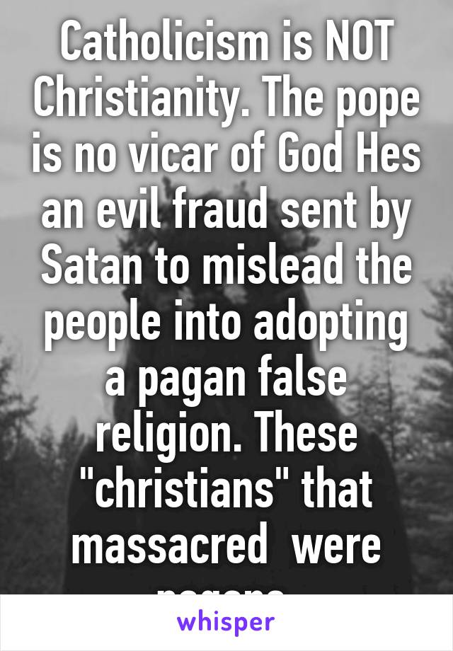 Catholicism is NOT Christianity. The pope is no vicar of God Hes an evil fraud sent by Satan to mislead the people into adopting a pagan false religion. These "christians" that massacred  were pagans 