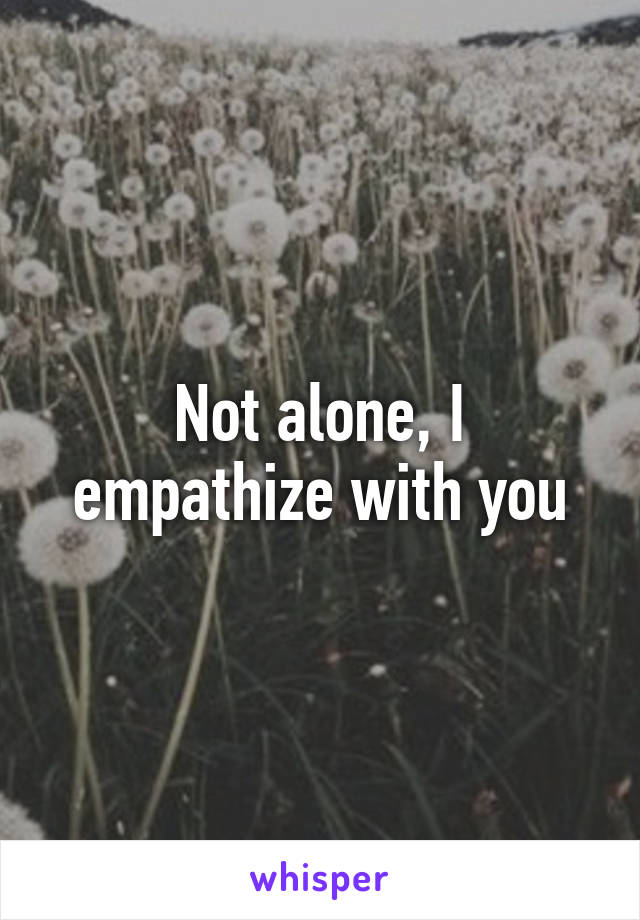 Not alone, I empathize with you