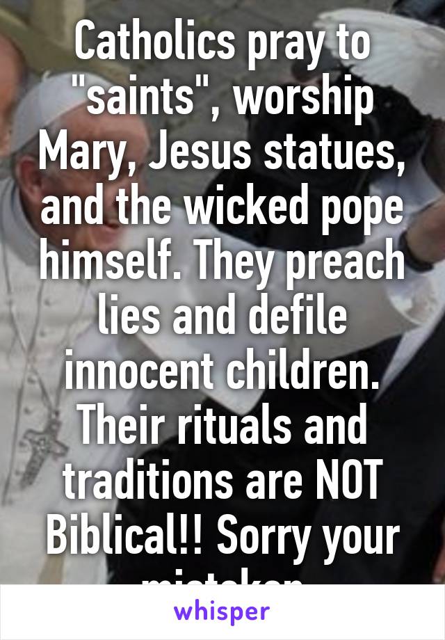 Catholics pray to "saints", worship Mary, Jesus statues, and the wicked pope himself. They preach lies and defile innocent children. Their rituals and traditions are NOT Biblical!! Sorry your misteken