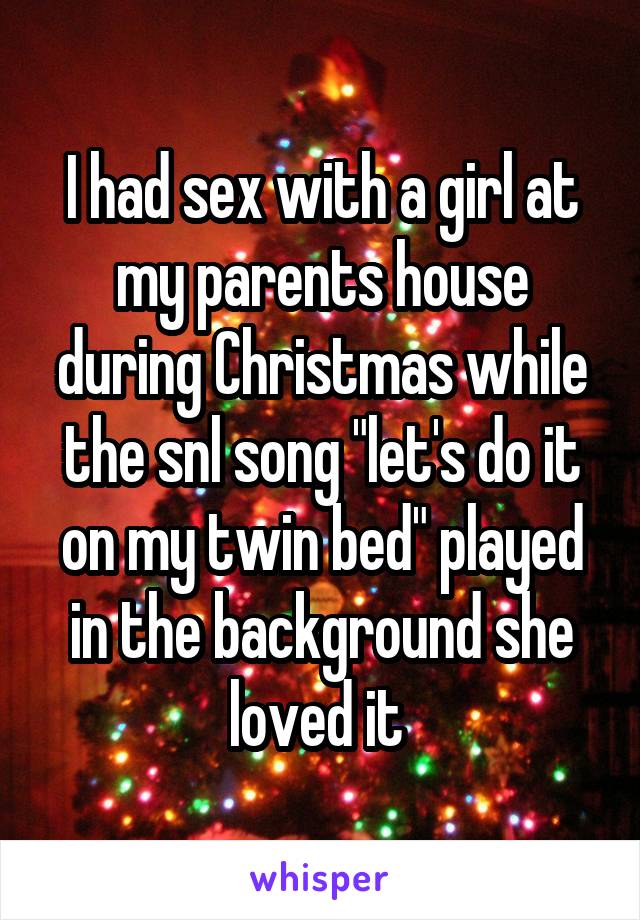 I had sex with a girl at my parents house during Christmas while the snl song "let's do it on my twin bed" played in the background she loved it 
