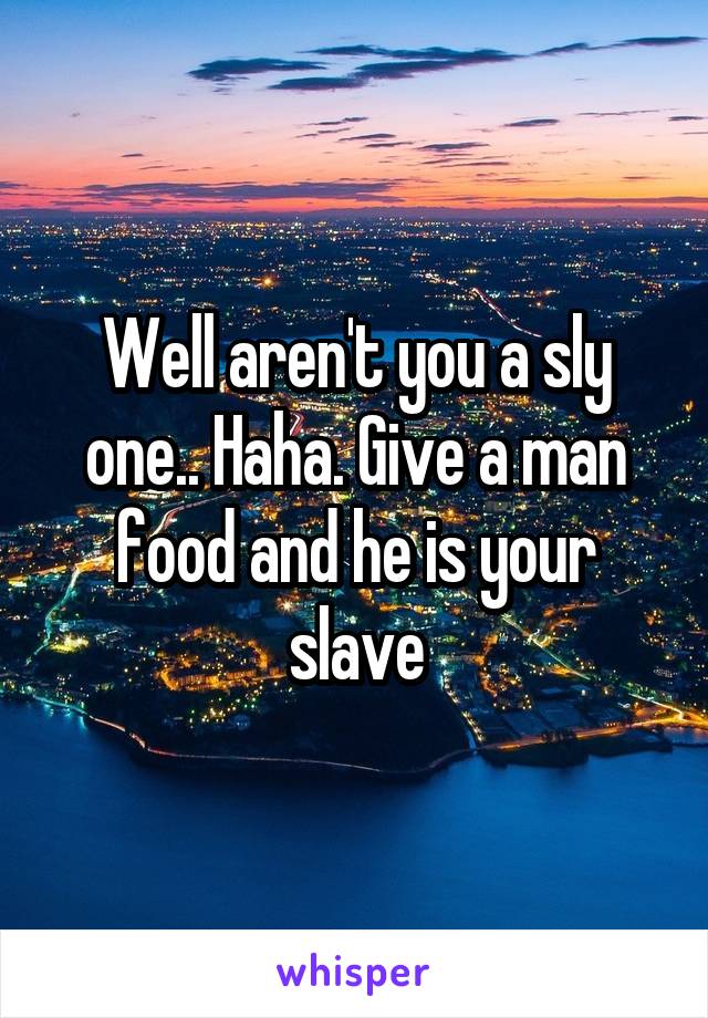 Well aren't you a sly one.. Haha. Give a man food and he is your slave