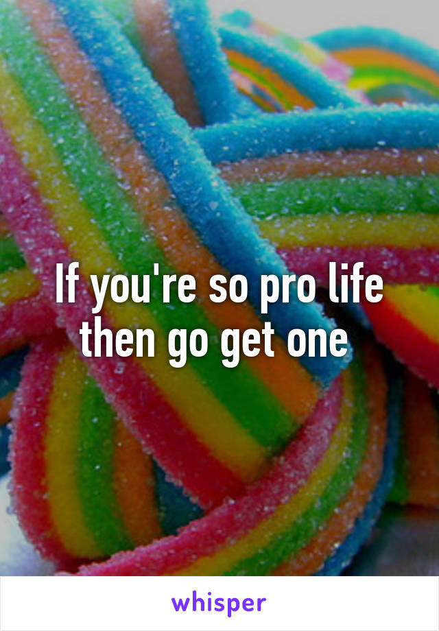 If you're so pro life then go get one 