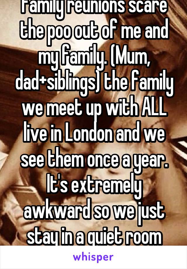 Family reunions scare the poo out of me and my family. (Mum, dad+siblings) the family we meet up with ALL live in London and we see them once a year. It's extremely awkward so we just stay in a quiet room stroking the dog.  